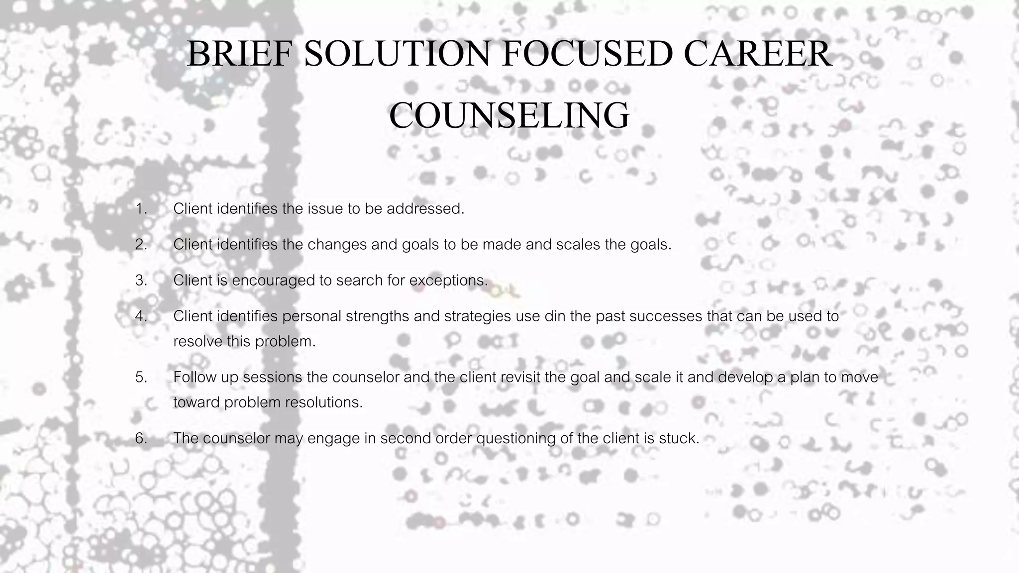 BRIEF SOLUTION FOCUSED CAREER
COUNSELING
1. Client identifies the issue to be addressed.
2. Client identifies the changes and goals to be made and scales the goals.
3. Client is encouraged to search for exceptions.
4. Client identifies personal strengths and strategies use din the past successes that can be used to
resolve this problem.
5. Follow up sessions the counselor and the client revisit the goal and scale it and develop a plan to move
toward problem resolutions.
6. The counselor may engage in second order questioning of the client is stuck.
