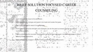 BRIEF SOLUTION FOCUSED CAREER
COUNSELING
1. Client identifies the issue to be addressed.
2. Client identifies the changes and goals to be made and scales the goals.
3. Client is encouraged to search for exceptions.
4. Client identifies personal strengths and strategies use din the past successes that can be used to
resolve this problem.
5. Follow up sessions the counselor and the client revisit the goal and scale it and develop a plan to move
toward problem resolutions.
6. The counselor may engage in second order questioning of the client is stuck.
 