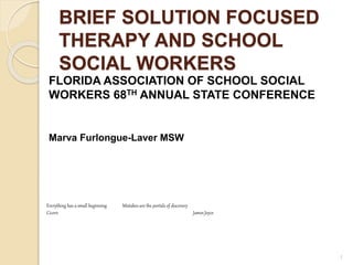 BRIEF SOLUTION FOCUSED
THERAPY AND SCHOOL
SOCIAL WORKERS
FLORIDA ASSOCIATION OF SCHOOL SOCIAL
WORKERS 68TH ANNUAL STATE CONFERENCE
Marva Furlongue-Laver MSW
1
Everything has a small beginning Mistakes are the portals of discovery
Cicero James Joyce
 