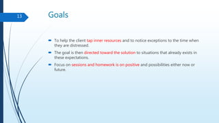 Goals
 To help the client tap inner resources and to notice exceptions to the time when
they are distressed.
 The goal is then directed toward the solution to situations that already exists in
these expectations.
 Focus on sessions and homework is on positive and possibilities either now or
future.
13
 