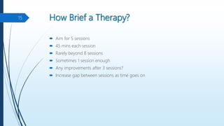 How Brief a Therapy?
 Aim for 5 sessions
 45 mins each session
 Rarely beyond 8 sessions
 Sometimes 1 session enough
 Any improvements after 3 sessions?
 Increase gap between sessions as time goes on
15
 