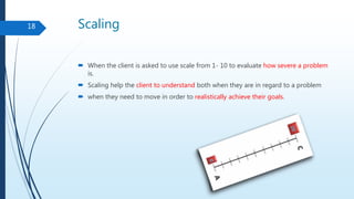 Scaling
 When the client is asked to use scale from 1- 10 to evaluate how severe a problem
is.
 Scaling help the client to understand both when they are in regard to a problem
 when they need to move in order to realistically achieve their goals.
18
 
