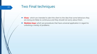Two Final techniques
 Clues: which are intended to alert the client to the idea that some behaviors they
are doing are likely to continuous and they should not worry about them.
 Skeleton keys: which are procedures that have universal application in regard to
unlocking a variety of problems.
22
 