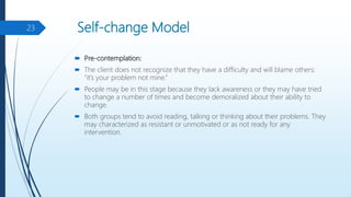 Self-change Model
 Pre-contemplation:
 The client does not recognize that they have a difficulty and will blame others:
“it’s your problem not mine.”
 People may be in this stage because they lack awareness or they may have tried
to change a number of times and become demoralized about their ability to
change.
 Both groups tend to avoid reading, talking or thinking about their problems. They
may characterized as resistant or unmotivated or as not ready for any
intervention.
23
 
