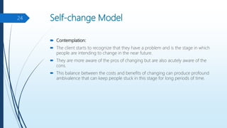 Self-change Model
 Contemplation:
 The client starts to recognize that they have a problem and is the stage in which
people are intending to change in the near future.
 They are more aware of the pros of changing but are also acutely aware of the
cons.
 This balance between the costs and benefits of changing can produce profound
ambivalence that can keep people stuck in this stage for long periods of time.
24
 