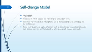 Self-change Model
 Preparation:
 The stage in which people are intending to take action soon.
 They may have made that initial phone call to therapist and have turned up for
the first session.
 These individuals have a plan of action, such as consulting a counsellor, talking to
their doctor, buying a self-help book or relying on a self-change approach.
25
 