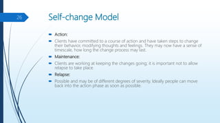 Self-change Model
 Action:
 Clients have committed to a course of action and have taken steps to change
their behavior, modifying thoughts and feelings. They may now have a sense of
timescale, how long the change process may last.
 Maintenance:
 Clients are working at keeping the changes going; it is important not to allow
relapse to take place.
 Relapse:
 Possible and may be of different degrees of severity. Ideally people can move
back into the action phase as soon as possible.
26
 