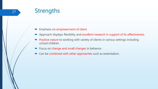 Strengths
 Emphasis on empowerment of client.
 Approach displays flexibility and excellent research in support of its effectiveness.
 Positive nature to working with variety of clients in various settings including
school children.
 Focus on change and small changes in behavior.
 Can be combined with other approaches such as extentialism.
27
 