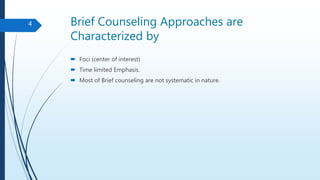 Brief Counseling Approaches are
Characterized by
 Foci (center of interest)
 Time limited Emphasis.
 Most of Brief counseling are not systematic in nature.
4
 