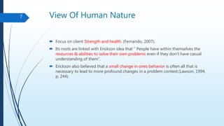 View Of Human Nature
 Focus on client Strength and health. (Fernando, 2007).
 Its roots are linked with Erickson idea that “ People have within themselves the
resources & abilities to solve their own problems even if they don’t have casual
understanding of them”.
 Erickson also believed that a small change in ones behavior is often all that is
necessary to lead to more profound changes in a problem context.(Lawson, 1994,
p, 244).
7
 