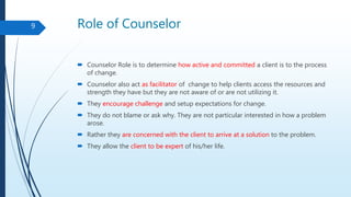 Role of Counselor
 Counselor Role is to determine how active and committed a client is to the process
of change.
 Counselor also act as facilitator of change to help clients access the resources and
strength they have but they are not aware of or are not utilizing it.
 They encourage challenge and setup expectations for change.
 They do not blame or ask why. They are not particular interested in how a problem
arose.
 Rather they are concerned with the client to arrive at a solution to the problem.
 They allow the client to be expert of his/her life.
9
 
