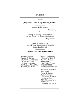 No. 10-945


                     IN THE



             ALBERT W. FLORENCE,
                                      Petitioner,
                        v.
         BOARD OF CHOSEN FREEHOLDERS
      OF THE COUNTY OF BURLINGTON ET AL.,

                                   Respondents.

              On Writ of Certiorari
      to the United States Court of Appeals
              for the Third Circuit


       BRIEF FOR THE PETITIONER


Jeffrey L. Fisher            Susan Chana Lask
Pamela S. Karlan              Counsel of Record
STANFORD LAW SCHOOL          244 Fifth Avenue
 SUPREME COURT               Suite 2369
 LITIGATION CLINIC           New York, NY 10001
559 Nathan Abbott Way        (212) 358-5762
Stanford, CA 94305           susanlesq@verizon.net

                             Thomas C. Goldstein
                             Amy Howe
                             Kevin K. Russell
                             Tejinder Singh
                             GOLDSTEIN, HOWE &
                              RUSSELL, P.C.
                             7272 Wisconsin Ave.
                             Suite 300
                             Bethesda, MD 20814
 