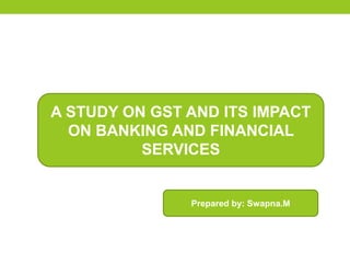 A STUDY ON GST AND ITS IMPACT
ON BANKING AND FINANCIAL
SERVICES
Prepared by: Swapna.M
 