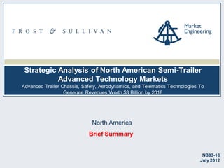 Strategic Analysis of North American Semi-Trailer
Advanced Technology Markets
Advanced Trailer Chassis, Safety, Aerodynamics, and Telematics Technologies To
Generate Revenues Worth $3 Billion by 2018

North America
Brief Summary

NB03-18
July 2012

 