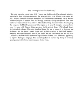 Brief Summary (Biomedical Techniques)<br />   The most interesting course in the RISE Program was the Biomedical Techniques in which we learned a lot about laboratory techniques that we could apply to do different experiments. We had a diversity laboratory technique because we took different laboratories each Friday. Also we learned techniques of different areas like: biology, chemistry, ecology and physics. Each week we had to write a summary about what we did in the laboratory. This semester the students group that composed the RISE Program was divided in pairs to do research during the semester. In my case, I worked with Ricardo Chiesa professor in his project about: NPY-Induced Kinase Activation in C. elegans Effects on Signaling Nodes. We had to present it to the group and professors, and also wrote a paper. At the end, we had to deliver an individual laboratory notebook. The most interesting part in this course was the laboratories that we took with University of North Carolina at Chapel Hill postdoctoral students. Also we had the opportunity to improve the English language. This course helped me to increase my ability in laboratory techniques that will help me to do research in United States.  <br />