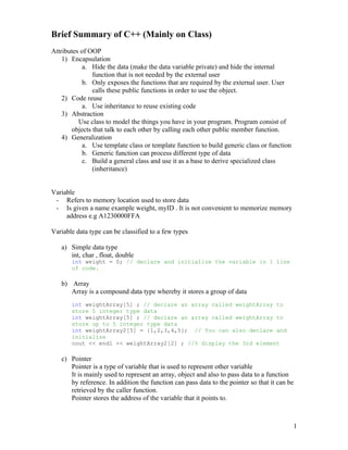 Brief Summary of C++ (Mainly on Class)
Attributes of OOP
    1) Encapsulation
            a. Hide the data (make the data variable private) and hide the internal
               function that is not needed by the external user
            b. Only exposes the functions that are required by the external user. User
               calls these public functions in order to use the object.
    2) Code reuse
            a. Use inheritance to reuse existing code
    3) Abstraction
          Use class to model the things you have in your program. Program consist of
       objects that talk to each other by calling each other public member function.
    4) Generalization
            a. Use template class or template function to build generic class or function
            b. Generic function can process different type of data
            c. Build a general class and use it as a base to derive specialized class
               (inheritance)


Variable
 - Refers to memory location used to store data
 - Is given a name example weight, myID . It is not convenient to memorize memory
     address e.g A1230000FFA

Variable data type can be classified to a few types

   a) Simple data type
      int, char , float, double
       int weight = 0; // declare and initialize the variable in 1 line
       of code.

   b) Array
      Array is a compound data type whereby it stores a group of data
       int weightArray[5] ; // declare an array called weightArray to
       store 5 integer type data
       int weightArray[5] ; // declare an array called weightArray to
       store up to 5 integer type data
       int weightArray2[5] = {1,2,3,4,5}; // You can also declare and
       initialize
       cout << endl << weightArray2[2] ; //% display the 3rd element

   c) Pointer
      Pointer is a type of variable that is used to represent other variable
      It is mainly used to represent an array, object and also to pass data to a function
      by reference. In addition the function can pass data to the pointer so that it can be
      retrieved by the caller function.
      Pointer stores the address of the variable that it points to.



                                                                                            1
 