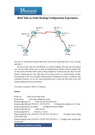 Brief Talk on Static Routing Configuration Experiment
Our aim is to communicate between these four routes on this experiment, that is to say, can ping
each other.
We can see that, when all of the Routers are connected together, the same network segment
can visit each other, but how can we make the routing between different network segments that
can also access each other? That is static routing configuration. Someone may ask why not use the
dynamic routing protocol? Yes, when there are too many devices we would certainly consider
giving priority to the use of dynamic routing protocol configuration, because it would be more
convenient. However, we are now doing experiment just to master the skill. Here is the each
routing configurations for your reference.
All routes are using the "NM-4A / S" Interface
Router1
Router>en / / Enter into privilege mode
Router#conf t / / Enter into configuration mode
Router(config)#int s1/0 // Enter into the S1/0 router ports
Router(config-if)#ip add 192.168.1.1 255.255.255.0 // Configure the ip address to s1 / 0 port
Router(config-if)#clock rate 64000 // Configure the clock to 64000
Router(config-if)#no sh // Start the port
Router(config-if)#exit // Exit the s1 / 0 port
Router(config)#ip route 192.168.2.0 255.255.255.0 192.168.1.2 //Configure static routing
table for the router
Router(config)#ip route 192.168.3.0 255.255.255.0 192.168.1.2 // Configure static routing table
for the router
1
 
