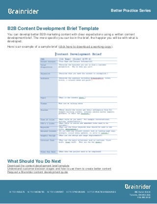 Better Practice Series



B2B Content Development Brief Template
You can develop better B2B marketing content with clear expectations using a written content
development brief. The more specific you can be in the brief, the happier you will be with what is
developed.
Here is an example of a sample brief (click here to download a working copy).




What Should You Do Next
Download the content development brief template
Understand customer decision stages and how to use them to create better content
Request a Brainrider content development quote




 BETTER RESULTS   BETTER WEBSITES   BETTER CONTENT   BETTER PROGRAMS   BETTER PRACTICE RESOURCES         386 Huron Street
                                                                                                     Toronto, ON M5S 2G6
                                                                                                            416.900.3310
 