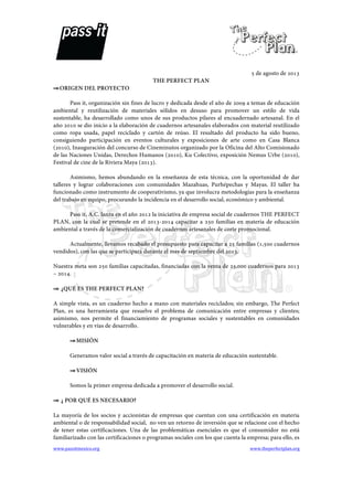   	
   	
  
www.passitmexico.org	
   	
   www.theperfectplan.org	
  
	
  
	
  
	
  
	
  
	
  
5 de agosto de 2013
THE PERFECT PLAN
⇒ORIGEN DEL PROYECTO
Pass it, organización sin fines de lucro y dedicada desde el año de 2009 a temas de educación
ambiental y reutilización de materiales sólidos en desuso para promover un estilo de vida
sustentable, ha desarrollado como unos de sus productos pilares al encuadernado artesanal. En el
año 2010 se dio inicio a la elaboración de cuadernos artesanales elaborados con material reutilizado
como ropa usada, papel reciclado y cartón de reúso. El resultado del producto ha sido bueno,
consiguiendo participación en eventos culturales y exposiciones de arte como en Casa Blanca
(2010), Inauguración del concurso de Cineminutos organizado por la Oficina del Alto Comisionado
de las Naciones Unidas, Derechos Humanos (2010), Ku Colectivo, exposición Nemus Urbe (2010),
Festival de cine de la Riviera Maya (2013).
Asimismo, hemos abundando en la enseñanza de esta técnica, con la oportunidad de dar
talleres y lograr colaboraciones con comunidades Mazahuas, Purhépechas y Mayas. El taller ha
funcionado como instrumento de cooperativismo, ya que involucra metodologías para la enseñanza
del trabajo en equipo, procurando la incidencia en el desarrollo social, económico y ambiental.
Pass it, A.C. lanza en el año 2012 la iniciativa de empresa social de cuadernos THE PERFECT
PLAN, con la cual se pretende en el 2013-2014 capacitar a 250 familias en materia de educación
ambiental a través de la comercialización de cuadernos artesanales de corte promocional.
Actualmente, llevamos recabado el presupuesto para capacitar a 25 familias (1,500 cuadernos
vendidos), con las que se participará durante el mes de septiembre del 2013.
Nuestra meta son 250 familias capacitadas, financiadas con la venta de 25,000 cuadernos para 2013
– 2014.
⇒ ¿QUÉ ES THE PERFECT PLAN?
A simple vista, es un cuaderno hecho a mano con materiales reciclados; sin embargo, The Perfect
Plan, es una herramienta que resuelve el problema de comunicación entre empresas y clientes;
asimismo, nos permite el financiamiento de programas sociales y sustentables en comunidades
vulnerables y en vías de desarrollo.
⇒MISIÓN
Generamos valor social a través de capacitación en materia de educación sustentable.
⇒VISIÓN
Somos la primer empresa dedicada a promover el desarrollo social.
⇒ ¿ POR QUÉ ES NECESARIO?
La mayoría de los socios y accionistas de empresas que cuentan con una certificación en materia
ambiental o de responsabilidad social, no ven un retorno de inversión que se relacione con el hecho
de tener estas certificaciones. Una de las problemáticas esenciales es que el consumidor no está
familiarizado con las certificaciones o programas sociales con los que cuenta la empresa; para ello, es
 