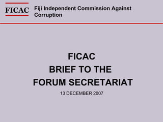 FICAC  BRIEF TO THE  FORUM SECRETARIAT FICAC Fiji Independent Commission Against  Corruption   13 DECEMBER 2007 