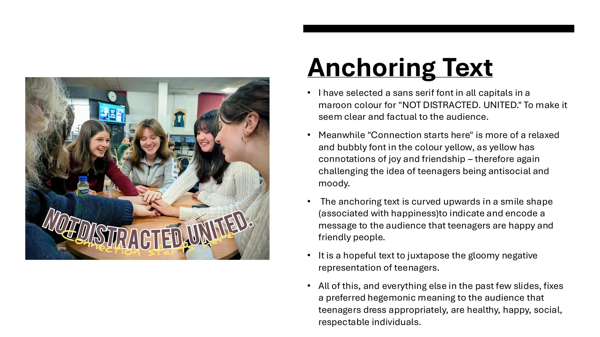 Anchoring Text
• I have selected a sans serif font in all capitals in a
maroon colour for "NOT DISTRACTED. UNITED." To make it
seem clear and factual to the audience.
• Meanwhile "Connection starts here" is more of a relaxed
and bubbly font in the colour yellow, as yellow has
connotations of joy and friendship – therefore again
challenging the idea of teenagers being antisocial and
moody.
• The anchoring text is curved upwards in a smile shape
(associated with happiness)to indicate and encode a
message to the audience that teenagers are happy and
friendly people.
• It is a hopeful text to juxtapose the gloomy negative
representation of teenagers.
• All of this, and everything else in the past few slides, fixes
a preferred hegemonic meaning to the audience that
teenagers dress appropriately, are healthy, happy, social,
respectable individuals.
 