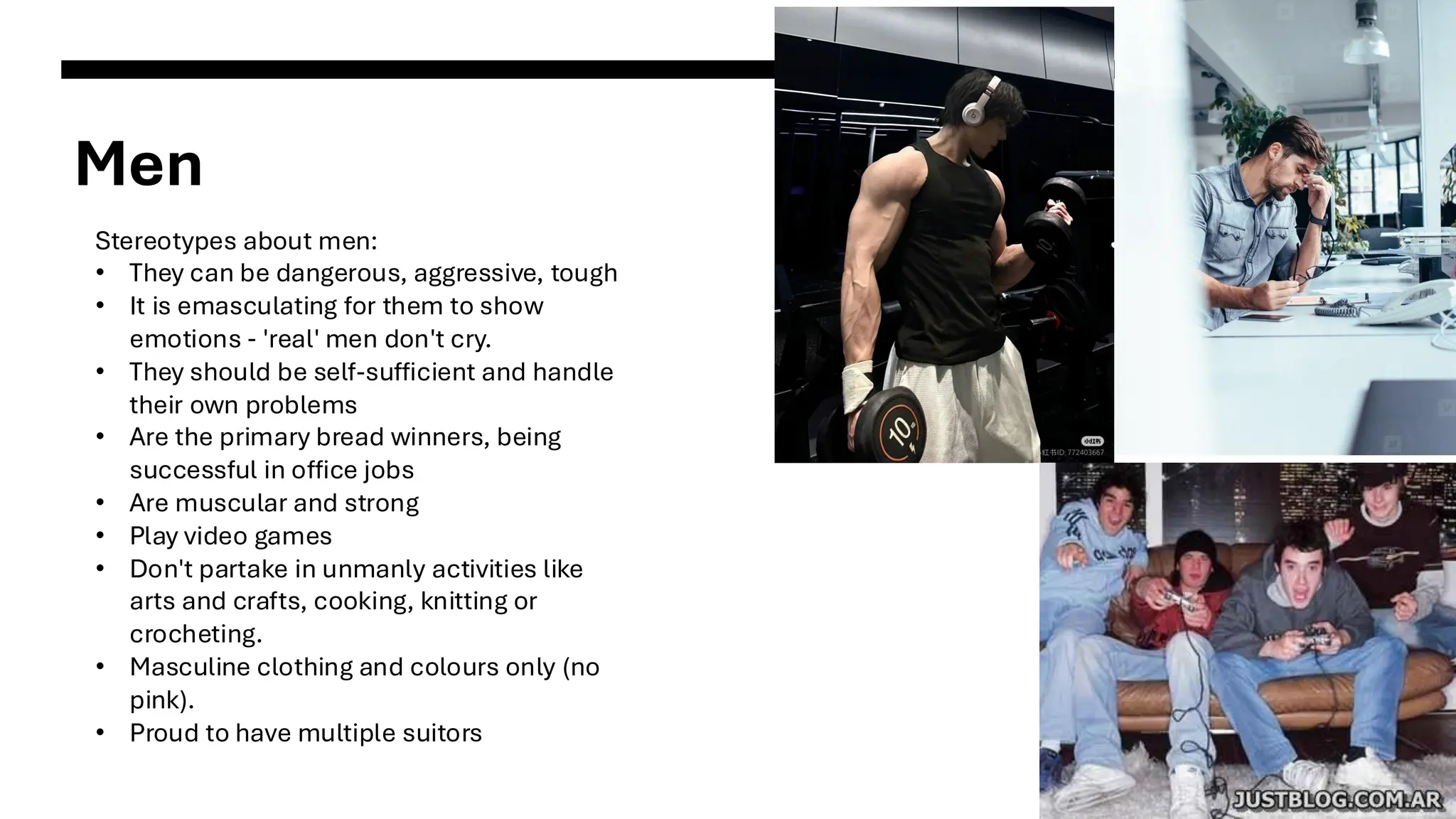 Men
Stereotypes about men:
• They can be dangerous, aggressive, tough
• It is emasculating for them to show
emotions - 'real' men don't cry.
• They should be self-sufficient and handle
their own problems
• Are the primary bread winners, being
successful in office jobs
• Are muscular and strong
• Play video games
• Don't partake in unmanly activities like
arts and crafts, cooking, knitting or
crocheting.
• Masculine clothing and colours only (no
pink).
• Proud to have multiple suitors
 
