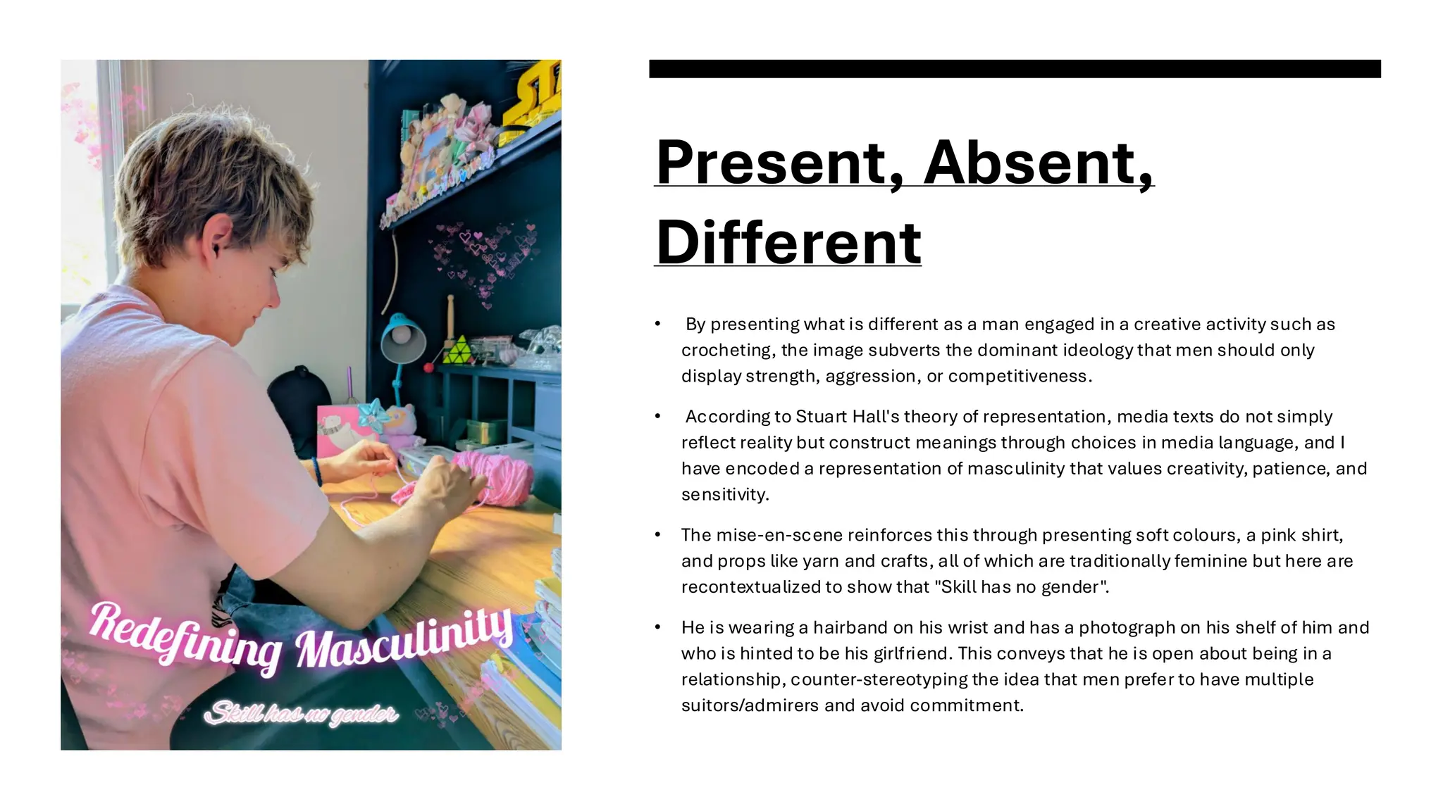 Present, Absent,
Different
• By presenting what is different as a man engaged in a creative activity such as
crocheting, the image subverts the dominant ideology that men should only
display strength, aggression, or competitiveness.
• According to Stuart Hall's theory of representation, media texts do not simply
reflect reality but construct meanings through choices in media language, and I
have encoded a representation of masculinity that values creativity, patience, and
sensitivity.
• The mise-en-scene reinforces this through presenting soft colours, a pink shirt,
and props like yarn and crafts, all of which are traditionally feminine but here are
recontextualized to show that "Skill has no gender".
• He is wearing a hairband on his wrist and has a photograph on his shelf of him and
who is hinted to be his girlfriend. This conveys that he is open about being in a
relationship, counter-stereotyping the idea that men prefer to have multiple
suitors/admirers and avoid commitment.
 