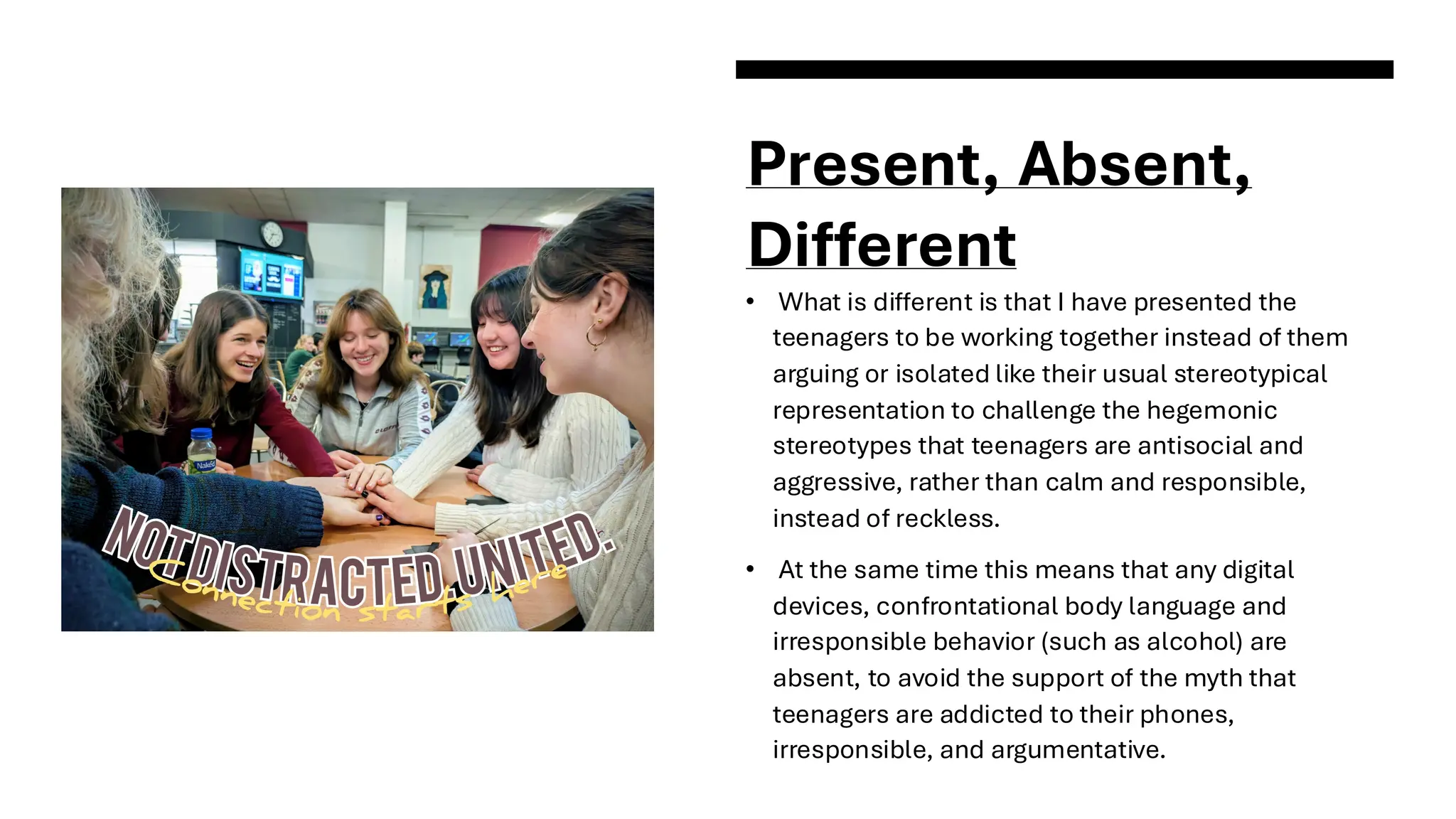 Present, Absent,
Different
• What is different is that I have presented the
teenagers to be working together instead of them
arguing or isolated like their usual stereotypical
representation to challenge the hegemonic
stereotypes that teenagers are antisocial and
aggressive, rather than calm and responsible,
instead of reckless.
• At the same time this means that any digital
devices, confrontational body language and
irresponsible behavior (such as alcohol) are
absent, to avoid the support of the myth that
teenagers are addicted to their phones,
irresponsible, and argumentative.
 