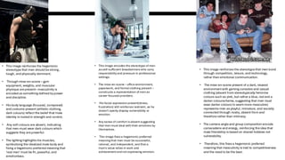 • This image reinforces the hegemonic
stereotype that men should bestrong,
tough, and physically dominant.
• Through mise-en-scene – gym
equipment, weights, and muscular
physique arepresent– masculinity is
encoded as something defined bypower
and discipline.
• His body language (focused, composed)
and costume present (athletic clothing,
dark colours) reflect the belief that male
identity is rooted in strength and control.
• Any soft colours are absent, indicating
that men must wear dark colours which
suggests they arepowerful.
• The lighting highlights his muscles,
symbolizing the idealized male body and
fixing a hegemonicpreferred meaning that
'real men' must be fit, powerful, and
emotionless.
• This image encodes the stereotype of men
as self-sufficient breadwinners who carry
responsibility and pressure in professional
settings.
• The mise-en-scene – office environment,
paperwork, and formal clothing present –
constructs a representation of men as
career-focused providers.
• His facial expression present(stress,
frustration) still reinforces restraint, as he
doesn't openly display vulnerability or
emotion.
• Any sense of comfort is absent suggesting
that men must deal with their emotions by
themselves.
• This image fixes a hegemonic preferred
meaning that men must be successful,
rational, and independent, and that a
man's value relies in work and
achievement and not expressing emotion.
• This image reinforces the stereotypethat men bond
through competition, leisure, and technology,
rather than emotional communication.
• The mise-en-scene present of a dark, relaxed
environmentwith gaming consoles and casual
clothing (absent from stereotypically feminine
colours such as pink, but rather a blue, red and a
darker colourscheme, suggesting that men must
wear darker colours to seemmore masculine)
represents men as playful, immature, and socially
connected through rivalry, absent from and
thereforerather than intimacy.
• The camera angleand group composition encode
camaraderie and energy, reinforcing theidea that
male friendship is based on shared hobbies not
vulnerability.
• Therefore, this fixes a hegemonic preferred
meaning that masculinity is tied to competitiveness
and the need to be the best.
 