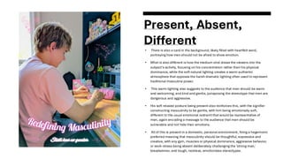 Present, Absent,
Different
• There is also a card in the background, likely filled with heartfelt word,
portraying how men should not be afraid to show emotion.
• What is also different is how the medium shot draws the viewers into the
subject's activity, focusing on his concentration rather than his physical
dominance, while the soft natural lighting creates a warm authentic
atmosphere that opposes the harsh dramatic lighting often used to represent
traditional masculine power.
• This warm lighting also suggests to the audience that men should be warm
and welcoming, and kind and gentle, juxtaposing the stereotype that men are
dangerous and aggressive.
• His soft relaxed posture being present also reinforces this, with the signifier
constructing masculinity to be gentle, with him being emotionally soft,
different to the usual emotional restraint that would be representative of
men, again encoding a message to the audience that men should be
vulnerable and not hide their emotions.
• All of this is present in a domestic, personal environment, fixing a hegemonic
preferred meaning that masculinity should be thoughtful, expressive and
creative, with any gym, muscles or physical dominance, aggressive behavior,
or work-stress being absent deliberately challenging the 'strong man,'
breadwinner, and tough, reckless, emotionless stereotypes.
 
