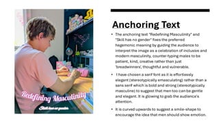 Anchoring Text
• The anchoring text "Redefining Masculinity" and
"Skill has no gender" fixes the preferred
hegemonic meaning by guiding the audience to
interpret the image as a celebration of inclusive and
modern masculinity, counter-typing males to be
patient, kind, creative rather than just
'breadwinners', thoughtful and vulnerable.
• I have chosen a serif font as it is effortlessly
elegant (stereotypically emasculating) rather than a
sans serif which is bold and strong (stereotypically
masculine) to suggest that men too can be gentle
and elegant. It is glowing to grab the audience's
attention.
• It is curved upwards to suggest a smile-shape to
encourage the idea that men should show emotion.
 