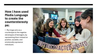How I have used
Media Language
to create the
counterstereoty
pe:
• My image acts as a
countertype to the negative
stereotypes of teenagers, by
representing them instead as
positive, sociable, and
emotionally expressive
individuals.
 