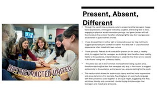 Present, Absent,
Different
• Through the use of mise-en-scene, what is present are the teenagers' happy
facial expressions, smiling and indicating laughter, interacting face to face,
engaging in physical social interaction during a card game (shown with all
their hands in the center), therefore challenging the idea that young people
are isolated or glued to their phones.
• I have dressed them in either light or coloured casual but tidy clothing to
suggest personality and confidence rather than the dark or unprofessional
appearance often linked with teen culture.
• I have placed a 'Naked' drink bottle to be present on the table, a healthy
drink, to suggest that the teenagers are drinking it and therefore have healthy
habits to the audience, meanwhile what is absent is that there are no sweets
in the frame hiding their unhealthy habits.
• The photo was set in the 'common room/cafeteria' being a public area,
therefore rejecting the idea that teenagers only stay in their room, to suggest
authenticity to the audience as that would be a popular setting for the youth.
• The medium shot allows the audience to clearly see their facial expressions
and group dynamics. For example, how they have an open body language
with their proxemics close together at an equal height, suggesting that they
are close, friendly and connected, counter-typing the stereotype that
teenagers and moody and antisocial.
 
