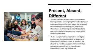 Present, Absent,
Different
• What is different is that I have presented the
teenagers to be working together instead of them
arguing or isolated like their usual stereotypical
representation to challenge the hegemonic
stereotypes that teenagers are antisocial and
aggressive, rather than calm and responsible,
instead of reckless.
• At the same time this means that any digital
devices, confrontational body language and
irresponsible behavior (such as alcohol) are
absent, to avoid the support of the myth that
teenagers are addicted to their phones,
irresponsible, and argumentative.
 