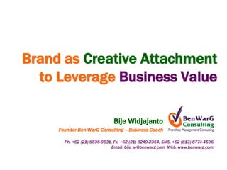 Brand as Creative Attachment
  to Leverage Business Value

                              Bije Widjajanto
     Founder Ben WarG Consulting – Business Coach

       Ph. +62 (21) 8636-9631, Fx. +62 (21) 8249-2364, SMS. +62 (813) 8774-4696
                             Email: bije_w@benwarg.com Web. www.benwarg.com
 