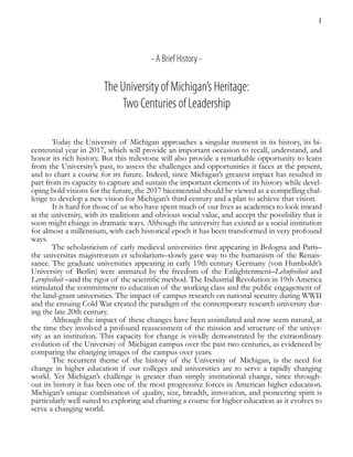 1
- A Brief History -
The University of Michigan’s Heritage:
Two Centuries of Leadership
Today the University of Michigan approaches a singular moment in its history, its bi-
centennial year in 2017, which will provide an important occasion to recall, understand, and
honor its rich history. But this milestone will also provide a remarkable opportunity to learn
from the University’s past, to assess the challenges and opportunities it faces at the present,
and to chart a course for its future. Indeed, since Michigan’s greatest impact has resulted in
part from its capacity to capture and sustain the important elements of its history while devel-
oping bold visions for the future, the 2017 bicentennial should be viewed as a compelling chal-
lenge to develop a new vision for Michigan’s third century and a plan to achieve that vision.
It is hard for those of us who have spent much of our lives as academics to look inward
at the university, with its traditions and obvious social value, and accept the possibility that it
soon might change in dramatic ways. Although the university has existed as a social institution
for almost a millennium, with each historical epoch it has been transformed in very profound
ways.
The scholasticism of early medieval universities first appearing in Bologna and Paris–
the universitas magistrorum et scholarium–slowly gave way to the humanism of the Renais-
sance. The graduate universities appearing in early 19th century Germany (von Humboldt’s
University of Berlin) were animated by the freedom of the Enlightenment–Lehnfreiheit and
Lernfreiheit –and the rigor of the scientific method. The Industrial Revolution in 19th America
stimulated the commitment to education of the working class and the public engagement of
the land-grant universities. The impact of campus research on national security during WWII
and the ensuing Cold War created the paradigm of the contemporary research university dur-
ing the late 20th century.
Although the impact of these changes have been assimilated and now seem natural, at
the time they involved a profound reassessment of the mission and structure of the univer-
sity as an institution. This capacity for change is vividly demonstrated by the extraordinary
evolution of the University of Michigan campus over the past two centuries, as evidenced by
comparing the changing images of the campus over years.
The recurrent theme of the history of the University of Michigan, is the need for
change in higher education if our colleges and universities are to serve a rapidly changing
world. Yet Michigan’s challenge is greater than simply institutional change, since through-
out its history it has been one of the most progressive forces in American higher education.
Michigan’s unique combination of quality, size, breadth, innovation, and pioneering spirit is
particularly well suited to exploring and charting a course for higher education as it evolves to
serve a changing world.
 