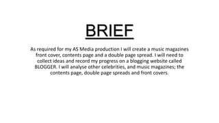 BRIEF
As required for my AS Media production I will create a music magazines
front cover, contents page and a double page spread. I will need to
collect ideas and record my progress on a blogging website called
BLOGGER. I will analyse other celebrities, and music magazines; the
contents page, double page spreads and front covers.

 