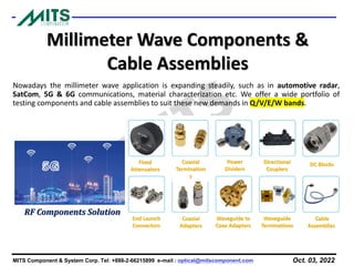 Oct. 03, 2022
MITS Component & System Corp. Tel: +886-2-66215899 e-mail : optical@mitscomponent.com
Millimeter Wave Components &
Cable Assemblies
Nowadays the millimeter wave application is expanding steadily, such as in automotive radar,
SatCom, 5G & 6G communications, material characterization etc. We offer a wide portfolio of
testing components and cable assemblies to suit these new demands in Q/V/E/W bands.
Cable
Assemblies
Fixed
Attenuators
End Launch
Connectors
Coaxial
Termination
s
Coaxial
Adapters
Power
Dividers
Waveguide to
Coax Adapters
Directional
Couplers
Waveguide
Terminations
DC Blocks
RF Components Solution
 