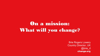 On a mission:
What will you change?
Brie Rogers Lowery
Country Director, UK
@brie_rl
 