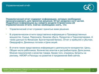 Управленческий отчёт Управленческий отчет содержит информацию, которую необходимо проанализировать для принятия решений. Отчет разделен на 6 частей. Подробную информацию вы найдете разделе Справочника об Управленческом отчете. Сейчас необходимо знать, что : Управленческий отчет отражает   принятые вами решения . В управленческом отчете представлена информация о Производственных мощностях, Сырье, Персонале, Каналах сбыта, Продуктах   и Транспортировке. А также данные по Финансам: Бухгалтерский баланс, Отчет о прибылях и убытках, Овердрафте, Денежных потоках и Цене акций.   В отчете также представлена информация о деятельности конкурентах: Цены, Общее число работников, Количество агентов и дистрибьюторов, Доли рынка, Мнения покупателей о качестве товара. Кроме того, отражены Затраты на рекламу, НИОКР и Расходы на развитие и продвижение Веб-сайтов. Брифинг  Global Management Challenge ( для перехода к следующему или предыдущему слайду используйте стрелки на клавиатуре)  