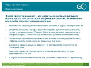 Форма принятия решений Практический совет Форма принятия решений – это инструмент, который вы будете использовать для реализации выбранной стратегии. Внимательно прочитайте эти советы и рекомендации.  Желательно, чтобы один человек вводил решения, а другой перепроверял их. Обратите внимание, что одни решения вводятся в абсолютных значениях, другие – в относительных (Пример. Абсолютное значение: число агентов и дистрибьюторов. Относительное: Количество нанимаемых специалистов). После ввода решений необходимо выйти и снова зайти под своим логином, чтобы проверить сохранились ли введенные значения.  Вы можете вводить решения заранее. Не   откладывайте их принятие на последний день Капитаны команд не должны вводить решения, но они несут полную ответственность за них.  В случае возникновения вопросов или сомнений – обратитесь к Справочнику . Брифинг  Global Management Challenge ( для перехода к следующему или предыдущему слайду используйте стрелки на клавиатуре)  