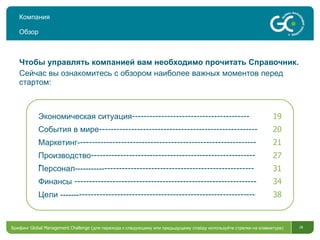 Компания Обзор Чтобы управлять компанией вам необходимо прочитать Справочник. Сейчас вы ознакомитесь с обзором наиболее важных моментов перед стартом : Брифинг  Global Management Challenge ( для перехода к следующему или предыдущему слайду используйте стрелки на клавиатуре)  Экономическая ситуация ---------------------------------------- 19 События в мире ------------------------------------------------------ 20 Маркетинг- ------------------------------------------------------------ 21 Производство --------------------------------------------------------- 27 Персонал----------- --------------------------------------------------- 31 Финансы  -------------------------------------------------------------- 34 Цели   ------- ------------------------------------------------------------ 38 