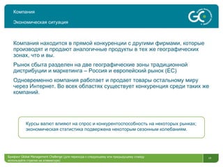 Компания Экономическая ситуация Брифинг  Global Management Challenge ( для перехода к следующему или предыдущему слайду используйте стрелки на клавиатуре)  Компания находится в прямой конкуренции с другими фирмами, которые производят и продают аналогичные продукты в тех же географических зонах, что и вы. Рынок сбыта разделен на две географические зоны традиционной дистрибуции и маркетинга – Россия и европейский рынок  ( ЕС ) Одновременно компания работает и продает товары остальному миру через Интернет .  Во всех областях существует конкуренция среди таких же компаний .  Курсы валют влияют на спрос и конкурентоспособность на некоторых рынках; экономическая статистика подвержена некоторым сезонным колебаниям.  