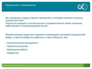 Предисловие к соревнованию Вы находитесь перед стартом чемпионата, в котором сможете получить уникальный опыт . Сейчас вы входите в состав высшего управленческого звена компании, работающей на международном рынке . Брифинг  Global Management Challenge ( для перехода к следующему или предыдущему слайду используйте стрелки на клавиатуре)  Вашей команде предстоит управлять компанией в условиях конкурентной среды, и вам потребуется работать в таких областях, как : -  Стратегический менеджмент ; -  Принятие решений;   -  Командная работа ;  -  Лидерство . 