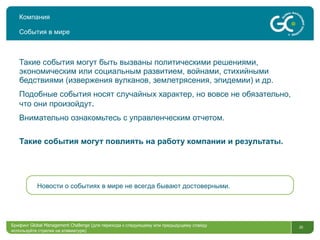 Компания События в мире Такие события могут быть вызваны политическими решениями, экономическим или социальным развитием, войнами, стихийными бедствиями (извержения вулканов, землетрясения, эпидемии) и др.  Подобные события носят случайных характер, но вовсе не обязательно, что они произойдут . Внимательно ознакомьтесь с управленческим отчетом. Такие события могут повлиять на работу компании и результаты. Брифинг  Global Management Challenge ( для перехода к следующему или предыдущему слайду используйте стрелки на клавиатуре)  Новости о событиях в мире не всегда бывают достоверными. 