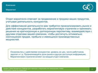 Компания Маркетинг Отдел маркетинга отвечает за продвижение и продажи ваших продуктов, учитывая деятельность конкурентов.  Для эффективной деятельности вам требуется проанализировать рынок и действия конкурентов, разработать маркетинговую стратегию и принимать решения на краткосрочную и долгосрочную перспективу, взаимодействуя с другими отделами вашей компании, чтобы достигнуть оптимально соотношения продаж, прибыли и имеющихся производственных мощностей.  Брифинг  Global Management Challenge ( для перехода к следующему или предыдущему слайду используйте стрелки на клавиатуре)  Ознакомьтесь с действиями конкурентов: уровень их цен, число работников, зарплат и т.д. Проанализируйте доли рынка и другую доступную информацию. Маркетинговая стратегия влияет на каждый отдел компании.  