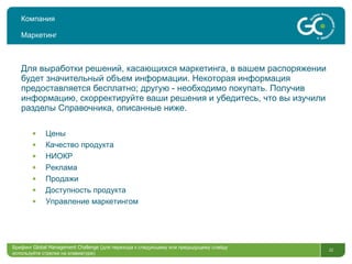 Компания Маркетинг Для выработки решений ,  касающихся маркетинга, в вашем распоряжении будет значительный объем информации. Некоторая информация предоставляется бесплатно; другую - необходимо покупать. Получив информацию, скорректируйте ваши решения и убедитесь, что вы изучили разделы Справочника, описанные ниже. Цены Качество продукта НИОКР Реклама Продажи Доступность продукта Управление маркетингом Брифинг  Global Management Challenge ( для перехода к следующему или предыдущему слайду  используйте стрелки на клавиатуре)  