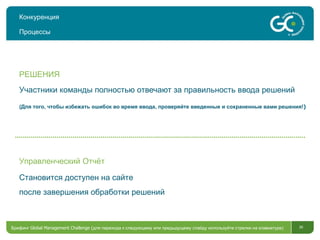 Конкуренция Процессы Участники команды полностью отвечают за правильность ввода решений (Для того, чтобы избежать ошибок во время ввода, проверяйте введенные и сохраненные вами решения! ) РЕШЕНИЯ Становится доступен на сайте после завершения обработки решений Управленческий Отчёт Брифинг  Global Management Challenge ( для перехода к следующему или предыдущему слайду используйте стрелки на клавиатуре)  