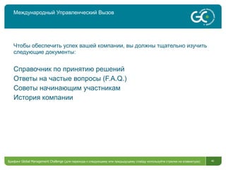 Международный Управленческий Вызов Чтобы обеспечить успех вашей компании, вы должны тщательно изучить следующие документы: Справочник по принятию решений Ответы на частые вопросы ( F.A.Q.) Советы начинающим участникам История компании Брифинг  Global Management Challenge ( для перехода к следующему или предыдущему слайду используйте стрелки на клавиатуре)  