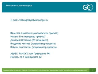 Контакты организаторов Брифинг  Global Management Challenge ( для перехода к следующему или предыдущему слайду используйте стрелки на клавиатуре)  Вячеслав Шоптенко (руководитель проекта) Михаил Гуч (менеджер проекта) Дмитрий Шестаков (ИТ-менеджер) Владимир Костяев (координатор проекта) Кайсин Константин (координатор проекта) E-mail :  [email_address] АДРЕС: РАНХиГС при Президенте РФ Москва, пр-т Вернадского 82 